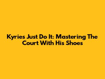 Kyrie's Just Do It: Mastering The Court With His Shoes