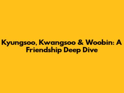 Kyungsoo, Kwangsoo & Woobin: A Friendship Deep Dive