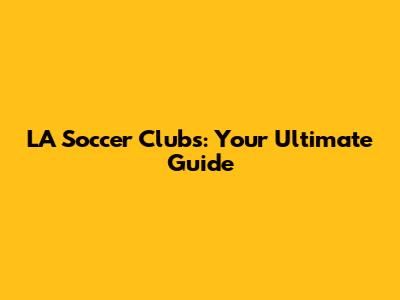 LA Soccer Clubs: Your Ultimate Guide