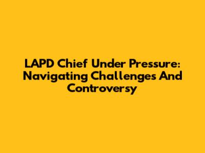 LAPD Chief Under Pressure: Navigating Challenges And Controversy