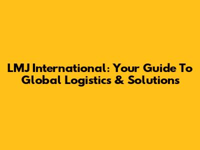 LMJ International: Your Guide To Global Logistics & Solutions