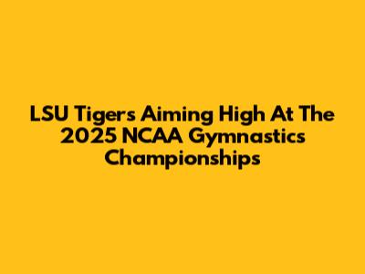 LSU Tigers Aiming High At The 2025 NCAA Gymnastics Championships