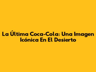 La Última Coca-Cola: Una Imagen Icónica En El Desierto