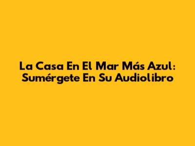 La Casa En El Mar Más Azul: Sumérgete En Su Audiolibro