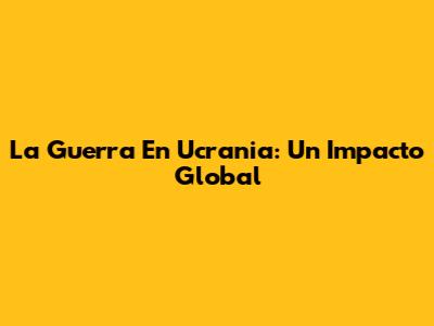 La Guerra En Ucrania: Un Impacto Global