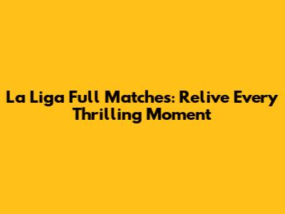 La Liga Full Matches: Relive Every Thrilling Moment