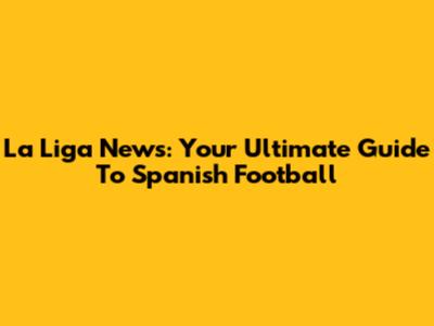 La Liga News: Your Ultimate Guide To Spanish Football