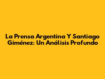 La Prensa Argentina Y Santiago Giménez: Un Análisis Profundo