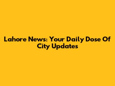 Lahore News: Your Daily Dose Of City Updates