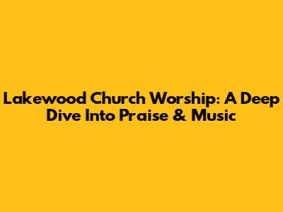 Lakewood Church Worship: A Deep Dive Into Praise & Music