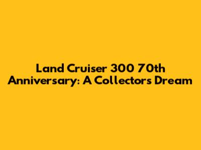 Land Cruiser 300 70th Anniversary: A Collector's Dream