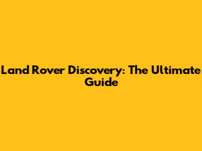 Land Rover Discovery: The Ultimate Guide