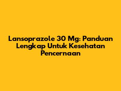 Lansoprazole 30 Mg: Panduan Lengkap Untuk Kesehatan Pencernaan