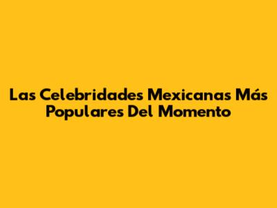 Las Celebridades Mexicanas Más Populares Del Momento