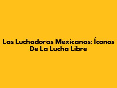 Las Luchadoras Mexicanas: Íconos De La Lucha Libre