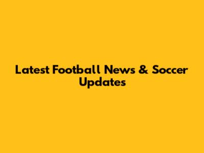 Latest Football News & Soccer Updates