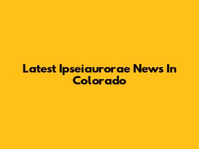 Latest Ipseiaurorae News In Colorado