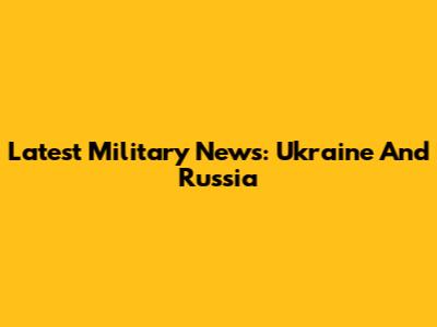 Latest Military News: Ukraine And Russia