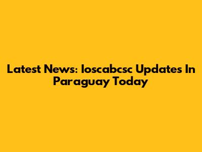 Latest News: Ioscabcsc Updates In Paraguay Today