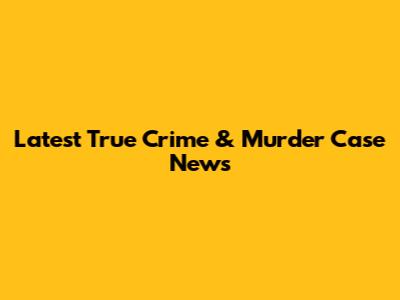 Latest True Crime & Murder Case News