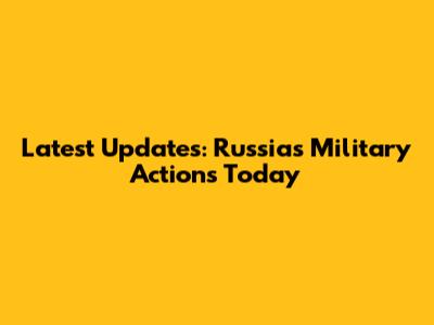 Latest Updates: Russia's Military Actions Today