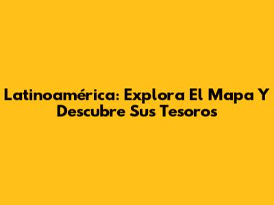 Latinoamérica: Explora El Mapa Y Descubre Sus Tesoros