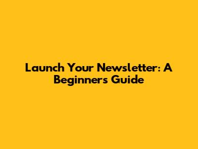 Launch Your Newsletter: A Beginner's Guide