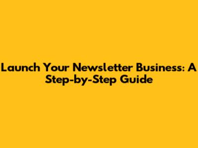 Launch Your Newsletter Business: A Step-by-Step Guide