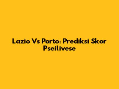 Lazio Vs Porto: Prediksi Skor Pseilivese
