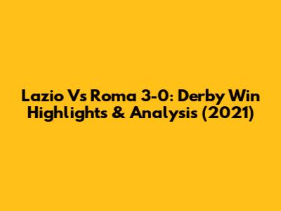 Lazio Vs Roma 3-0: Derby Win Highlights & Analysis (2021)