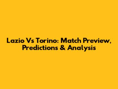 Lazio Vs Torino: Match Preview, Predictions & Analysis