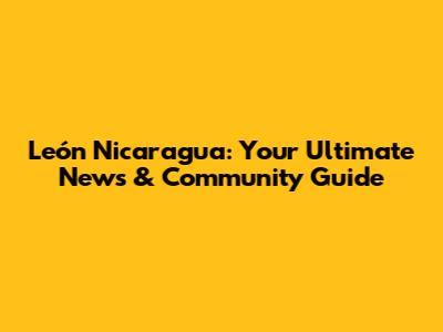 León Nicaragua: Your Ultimate News & Community Guide
