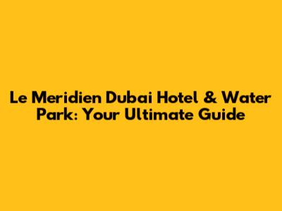 Le Meridien Dubai Hotel & Water Park: Your Ultimate Guide