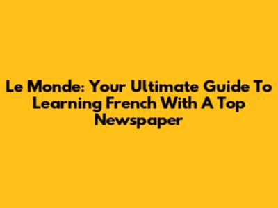 Le Monde: Your Ultimate Guide To Learning French With A Top Newspaper