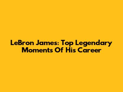 LeBron James: Top Legendary Moments Of His Career