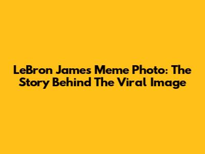 LeBron James Meme Photo: The Story Behind The Viral Image