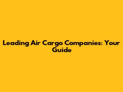 Leading Air Cargo Companies: Your Guide