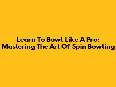 Learn To Bowl Like A Pro: Mastering The Art Of Spin Bowling