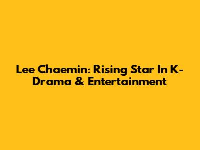Lee Chaemin: Rising Star In K-Drama & Entertainment