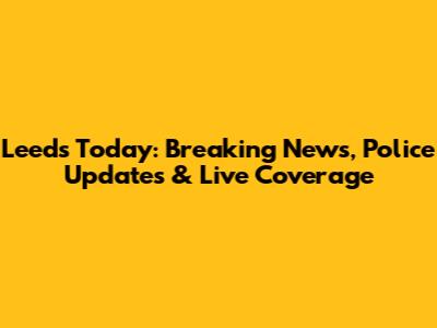 Leeds Today: Breaking News, Police Updates & Live Coverage