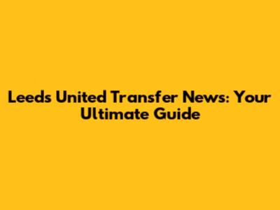 Leeds United Transfer News: Your Ultimate Guide