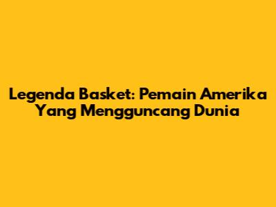 Legenda Basket: Pemain Amerika Yang Mengguncang Dunia