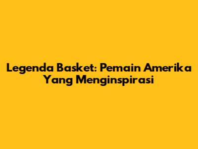 Legenda Basket: Pemain Amerika Yang Menginspirasi