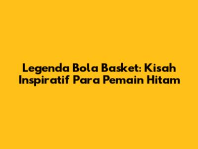 Legenda Bola Basket: Kisah Inspiratif Para Pemain Hitam