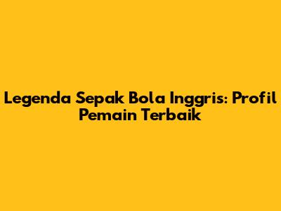 Legenda Sepak Bola Inggris: Profil Pemain Terbaik