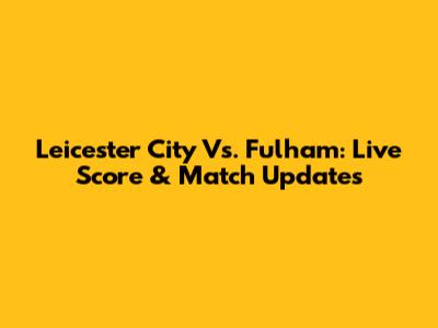 Leicester City Vs. Fulham: Live Score & Match Updates