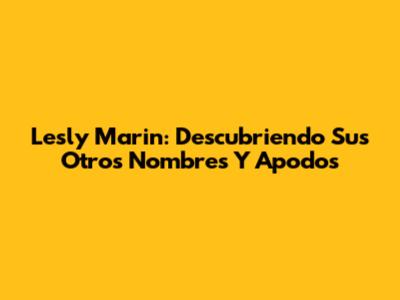 Lesly Marin: Descubriendo Sus Otros Nombres Y Apodos