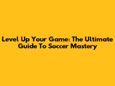 Level Up Your Game: The Ultimate Guide To Soccer Mastery