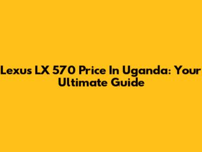Lexus LX 570 Price In Uganda: Your Ultimate Guide