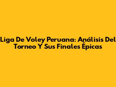 Liga De Voley Peruana: Análisis Del Torneo Y Sus Finales Épicas